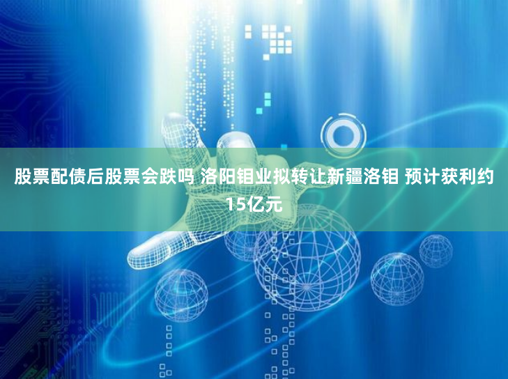 股票配债后股票会跌吗 洛阳钼业拟转让新疆洛钼 预计获利约15亿元