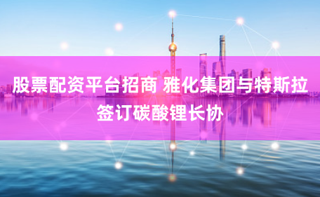 股票配资平台招商 雅化集团与特斯拉签订碳酸锂长协
