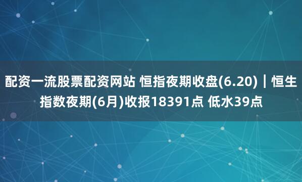 配资一流股票配资网站 恒指夜期收盘(6.20)︱恒生指数夜期(6月)收报18391点 低水39点