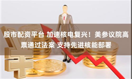 股市配资平台 加速核电复兴！美参议院高票通过法案 支持先进核能部署