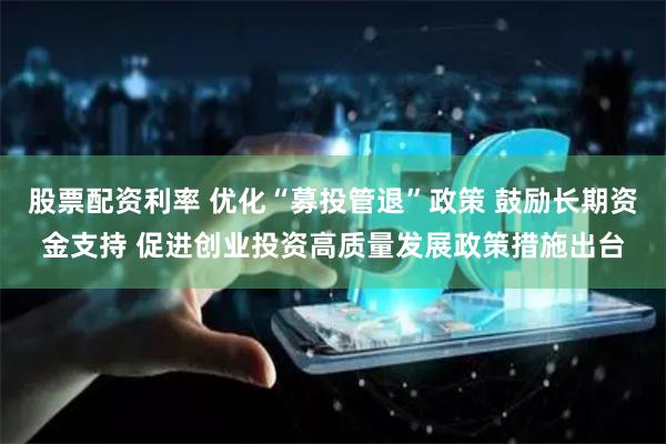股票配资利率 优化“募投管退”政策 鼓励长期资金支持 促进创业投资高质量发展政策措施出台