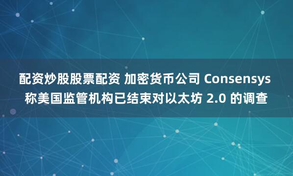 配资炒股股票配资 加密货币公司 Consensys 称美国监管机构已结束对以太坊 2.0 的调查