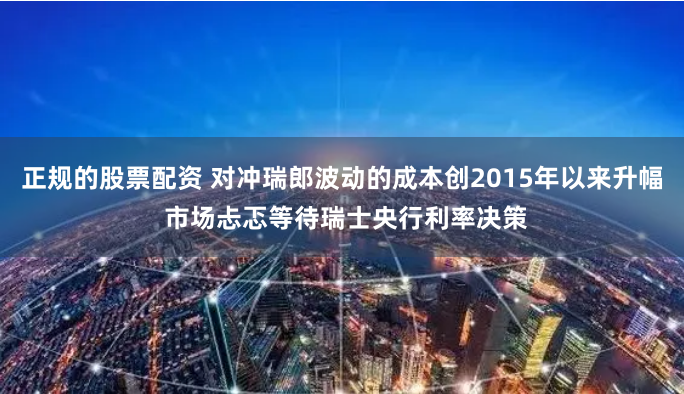 正规的股票配资 对冲瑞郎波动的成本创2015年以来升幅 市场忐忑等待瑞士央行利率决策