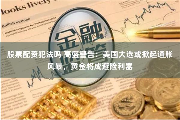股票配资犯法吗 高盛警告：美国大选或掀起通胀风暴，黄金将成避险利器
