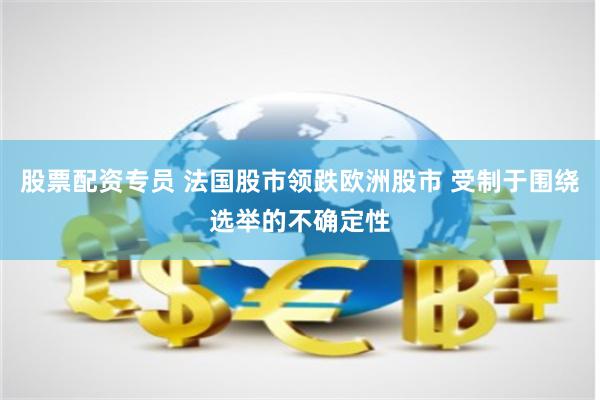 股票配资专员 法国股市领跌欧洲股市 受制于围绕选举的不确定性