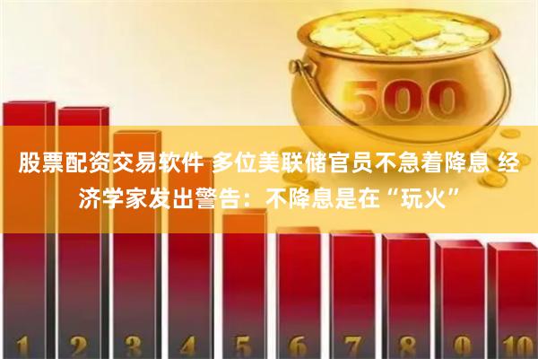 股票配资交易软件 多位美联储官员不急着降息 经济学家发出警告：不降息是在“玩火”