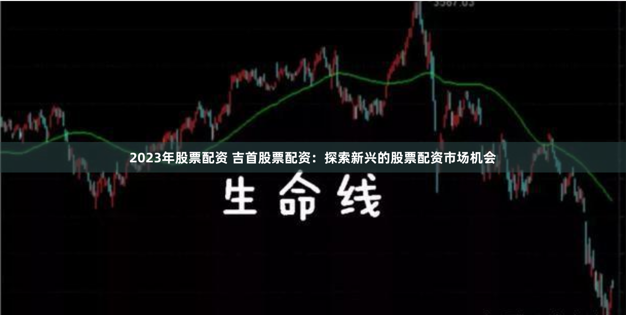 2023年股票配资 吉首股票配资：探索新兴的股票配资市场机会