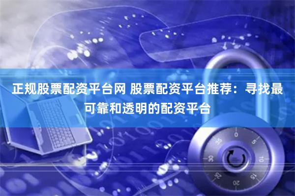 正规股票配资平台网 股票配资平台推荐：寻找最可靠和透明的配资平台