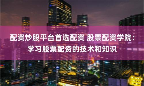 配资炒股平台首选配资 股票配资学院：学习股票配资的技术和知识