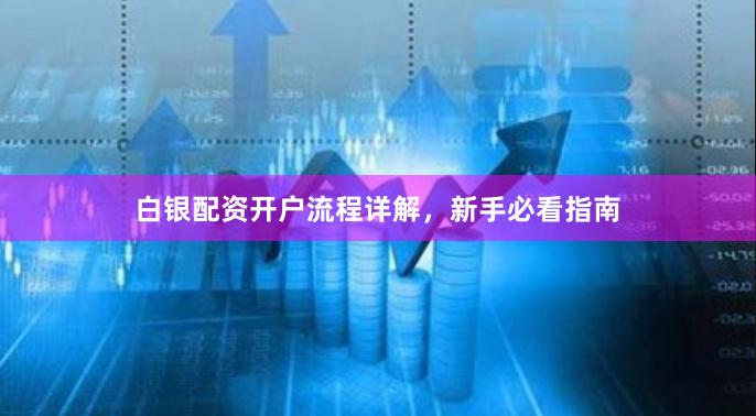 白银配资开户流程详解，新手必看指南